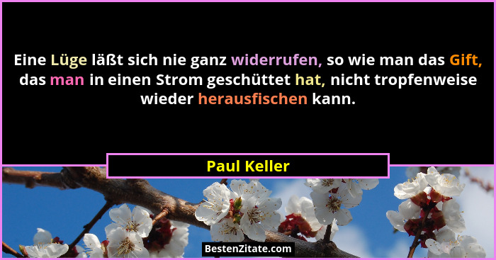 Eine Lüge läßt sich nie ganz widerrufen, so wie man das Gift, das man in einen Strom geschüttet hat, nicht tropfenweise wieder herausfis... - Paul Keller