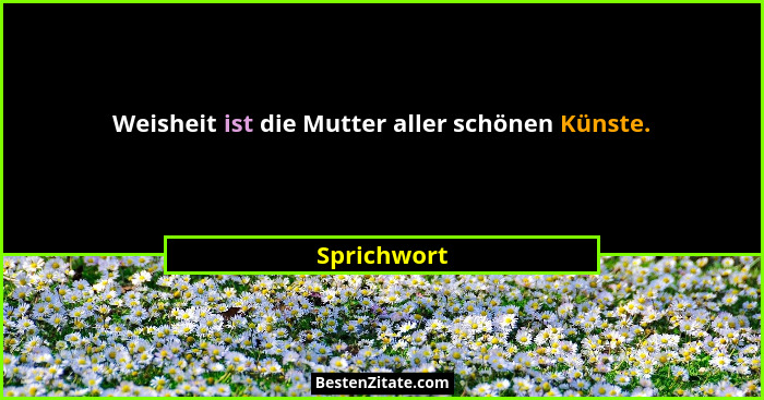 Weisheit ist die Mutter aller schönen Künste.... - Sprichwort
