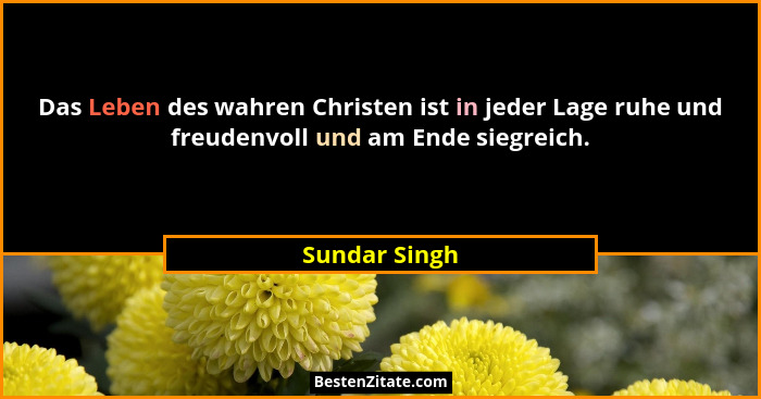 Das Leben des wahren Christen ist in jeder Lage ruhe und freudenvoll und am Ende siegreich.... - Sundar Singh