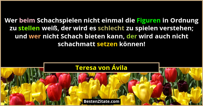 Wer beim Schachspielen nicht einmal die Figuren in Ordnung zu stellen weiß, der wird es schlecht zu spielen verstehen; und wer nich... - Teresa von Ávila