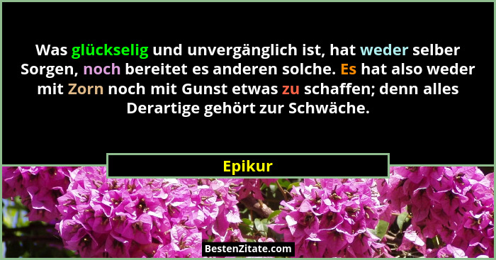 Was glückselig und unvergänglich ist, hat weder selber Sorgen, noch bereitet es anderen solche. Es hat also weder mit Zorn noch mit Gunst etw... - Epikur