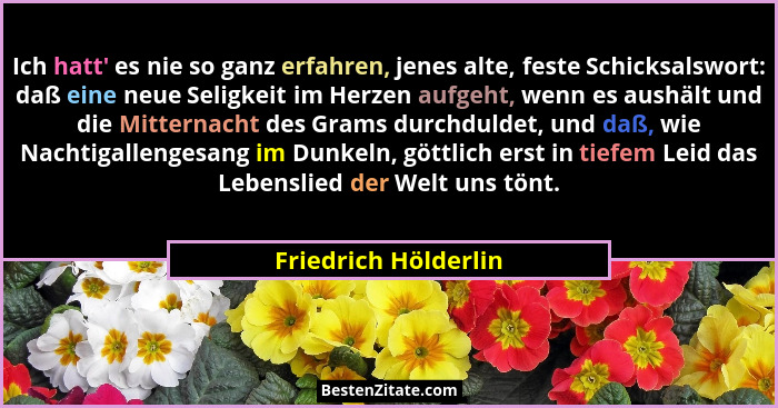 Ich hatt' es nie so ganz erfahren, jenes alte, feste Schicksalswort: daß eine neue Seligkeit im Herzen aufgeht, wenn es aush... - Friedrich Hölderlin