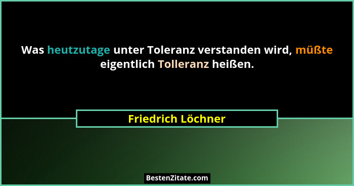 Was heutzutage unter Toleranz verstanden wird, müßte eigentlich Tolleranz heißen.... - Friedrich Löchner