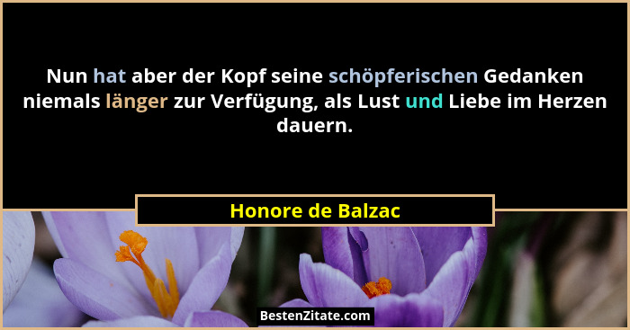 Nun hat aber der Kopf seine schöpferischen Gedanken niemals länger zur Verfügung, als Lust und Liebe im Herzen dauern.... - Honore de Balzac
