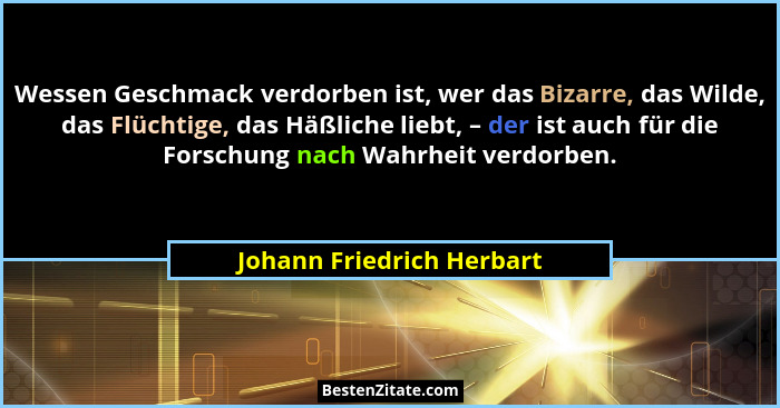 Wessen Geschmack verdorben ist, wer das Bizarre, das Wilde, das Flüchtige, das Häßliche liebt, – der ist auch für die Forsc... - Johann Friedrich Herbart