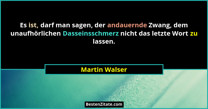 Es ist, darf man sagen, der andauernde Zwang, dem unaufhörlichen Dasseinsschmerz nicht das letzte Wort zu lassen.... - Martin Walser