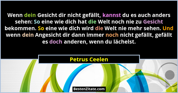 Wenn dein Gesicht dir nicht gefällt, kannst du es auch anders sehen: So eine wie dich hat die Welt noch nie zu Gesicht bekommen. So ei... - Petrus Ceelen
