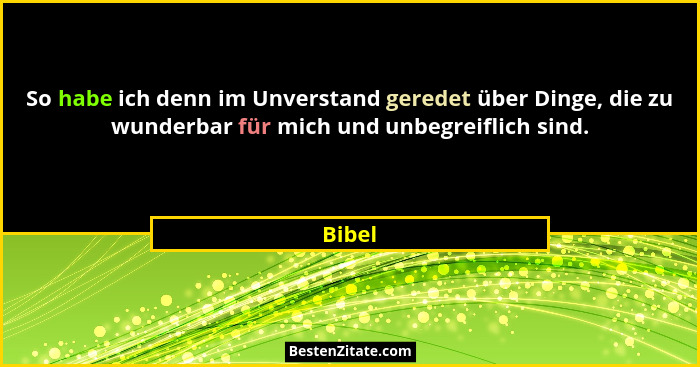 So habe ich denn im Unverstand geredet über Dinge, die zu wunderbar für mich und unbegreiflich sind.... - Bibel