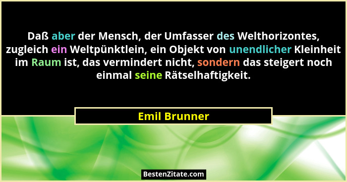 Daß aber der Mensch, der Umfasser des Welthorizontes, zugleich ein Weltpünktlein, ein Objekt von unendlicher Kleinheit im Raum ist, das... - Emil Brunner