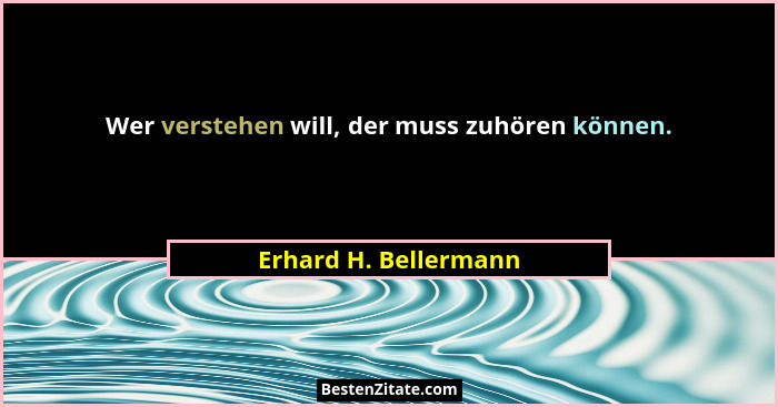 Wer verstehen will, der muss zuhören können.... - Erhard H. Bellermann