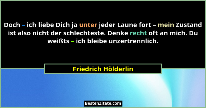 Doch – ich liebe Dich ja unter jeder Laune fort – mein Zustand ist also nicht der schlechteste. Denke recht oft an mich. Du weiß... - Friedrich Hölderlin