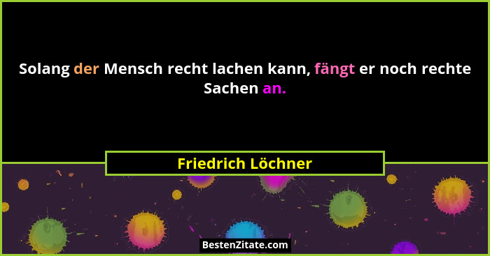 Solang der Mensch recht lachen kann, fängt er noch rechte Sachen an.... - Friedrich Löchner