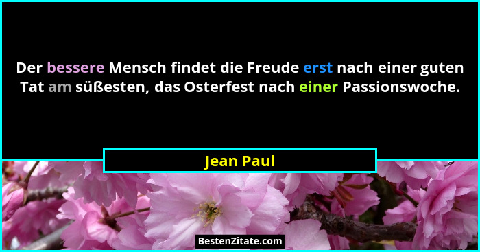 Der bessere Mensch findet die Freude erst nach einer guten Tat am süßesten, das Osterfest nach einer Passionswoche.... - Jean Paul