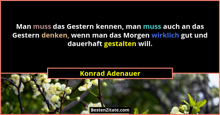 Man muss das Gestern kennen, man muss auch an das Gestern denken, wenn man das Morgen wirklich gut und dauerhaft gestalten will.... - Konrad Adenauer