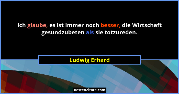 Ich glaube, es ist immer noch besser, die Wirtschaft gesundzubeten als sie totzureden.... - Ludwig Erhard