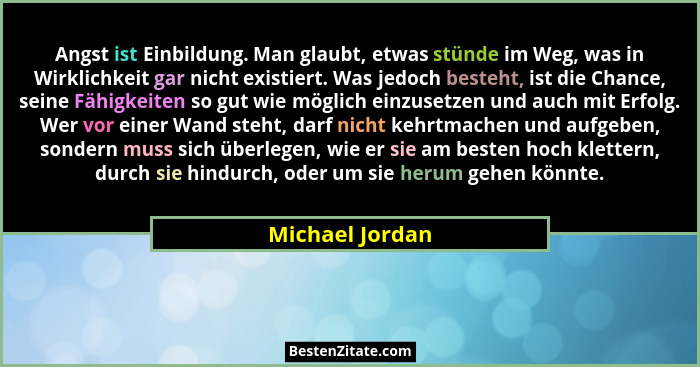 Angst ist Einbildung. Man glaubt, etwas stünde im Weg, was in Wirklichkeit gar nicht existiert. Was jedoch besteht, ist die Chance, s... - Michael Jordan