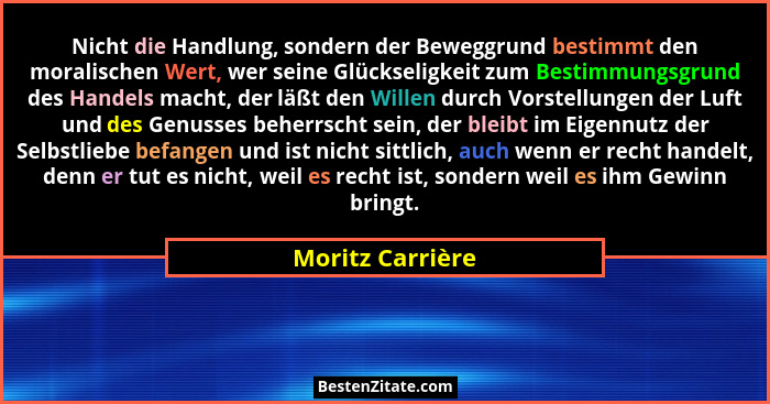 Nicht die Handlung, sondern der Beweggrund bestimmt den moralischen Wert, wer seine Glückseligkeit zum Bestimmungsgrund des Handels... - Moritz Carrière