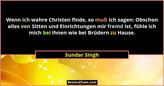 Wenn ich wahre Christen finde, so muß ich sagen: Obschon alles von Sitten und Einrichtungen mir fremd ist, fühle ich mich bei ihnen wie... - Sundar Singh