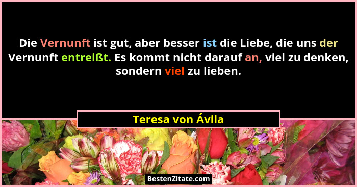 Die Vernunft ist gut, aber besser ist die Liebe, die uns der Vernunft entreißt. Es kommt nicht darauf an, viel zu denken, sondern v... - Teresa von Ávila