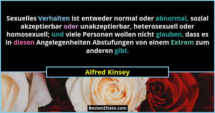 Sexuelles Verhalten ist entweder normal oder abnormal, sozial akzeptierbar oder unakzeptierbar, heterosexuell oder homosexuell; und vi... - Alfred Kinsey