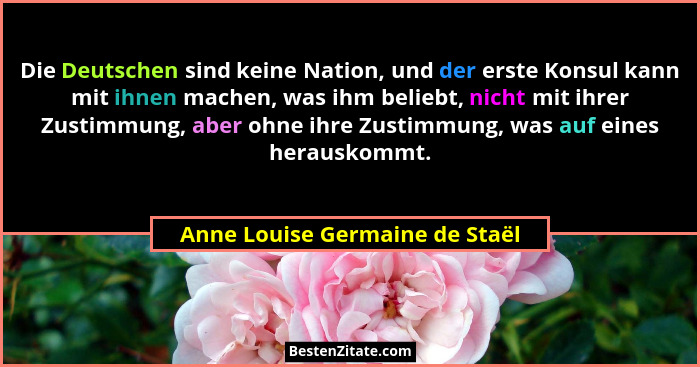 Die Deutschen sind keine Nation, und der erste Konsul kann mit ihnen machen, was ihm beliebt, nicht mit ihrer Zustimmu... - Anne Louise Germaine de Staël