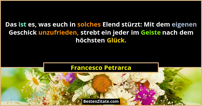 Das ist es, was euch in solches Elend stürzt: Mit dem eigenen Geschick unzufrieden, strebt ein jeder im Geiste nach dem höchsten... - Francesco Petrarca