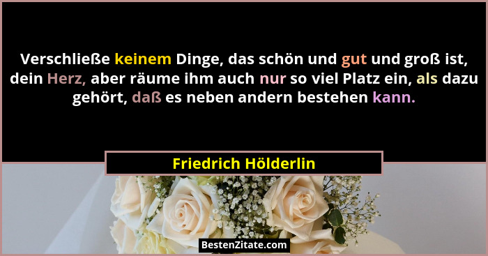 Verschließe keinem Dinge, das schön und gut und groß ist, dein Herz, aber räume ihm auch nur so viel Platz ein, als dazu gehört,... - Friedrich Hölderlin