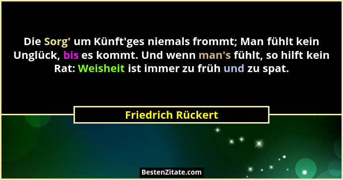 Die Sorg' um Künft'ges niemals frommt; Man fühlt kein Unglück, bis es kommt. Und wenn man's fühlt, so hilft kein Rat:... - Friedrich Rückert