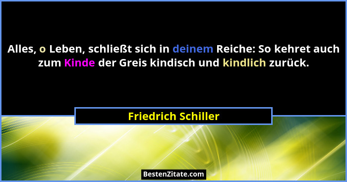 Alles, o Leben, schließt sich in deinem Reiche: So kehret auch zum Kinde der Greis kindisch und kindlich zurück.... - Friedrich Schiller