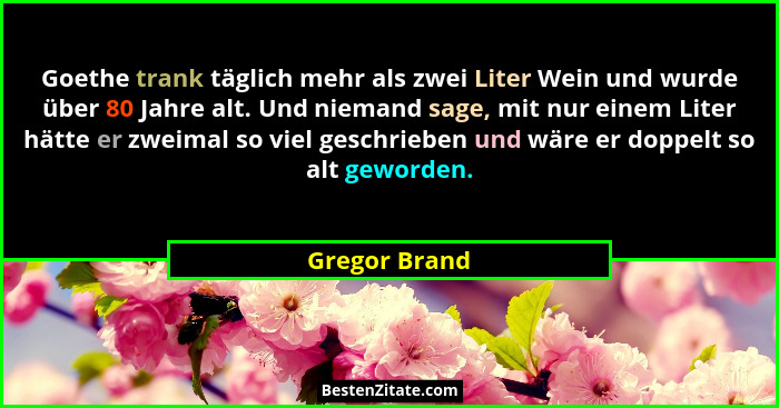 Goethe trank täglich mehr als zwei Liter Wein und wurde über 80 Jahre alt. Und niemand sage, mit nur einem Liter hätte er zweimal so vi... - Gregor Brand