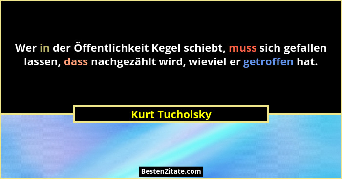 Wer in der Öffentlichkeit Kegel schiebt, muss sich gefallen lassen, dass nachgezählt wird, wieviel er getroffen hat.... - Kurt Tucholsky