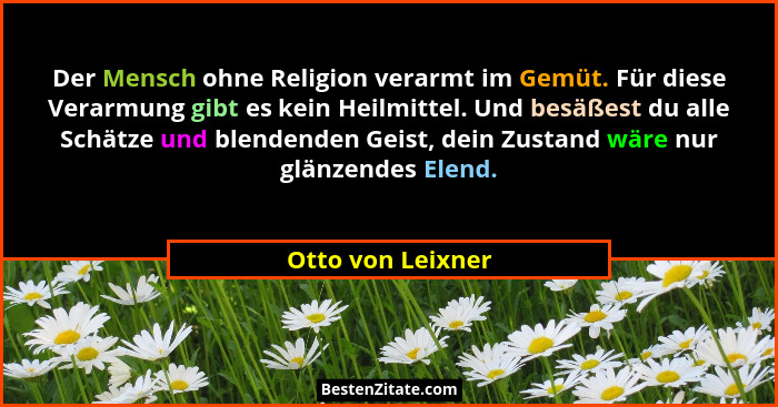Der Mensch ohne Religion verarmt im Gemüt. Für diese Verarmung gibt es kein Heilmittel. Und besäßest du alle Schätze und blendenden... - Otto von Leixner
