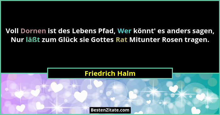 Voll Dornen ist des Lebens Pfad, Wer könnt' es anders sagen, Nur läßt zum Glück sie Gottes Rat Mitunter Rosen tragen.... - Friedrich Halm