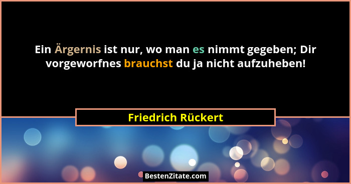 Ein Ärgernis ist nur, wo man es nimmt gegeben; Dir vorgeworfnes brauchst du ja nicht aufzuheben!... - Friedrich Rückert