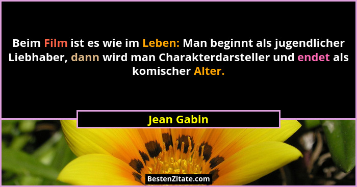 Beim Film ist es wie im Leben: Man beginnt als jugendlicher Liebhaber, dann wird man Charakterdarsteller und endet als komischer Alter.... - Jean Gabin