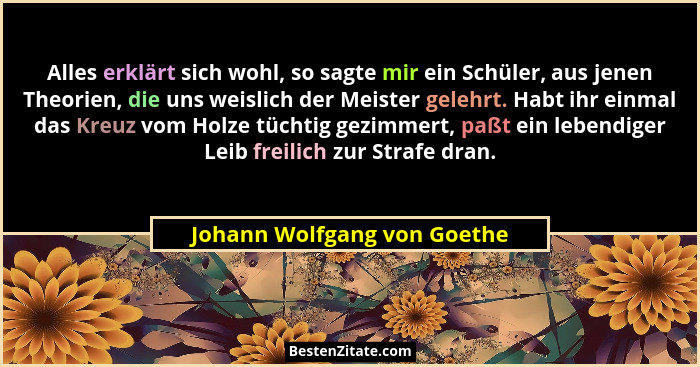 Alles erklärt sich wohl, so sagte mir ein Schüler, aus jenen Theorien, die uns weislich der Meister gelehrt. Habt ihr ein... - Johann Wolfgang von Goethe