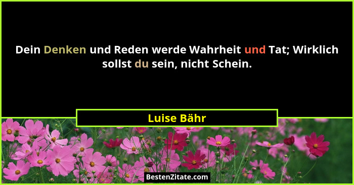 Dein Denken und Reden werde Wahrheit und Tat; Wirklich sollst du sein, nicht Schein.... - Luise Bähr