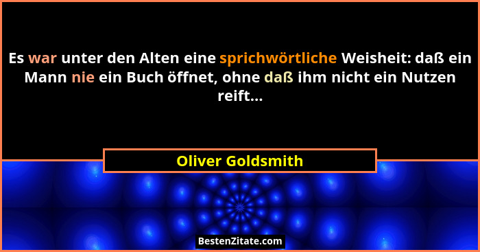 Es war unter den Alten eine sprichwörtliche Weisheit: daß ein Mann nie ein Buch öffnet, ohne daß ihm nicht ein Nutzen reift...... - Oliver Goldsmith
