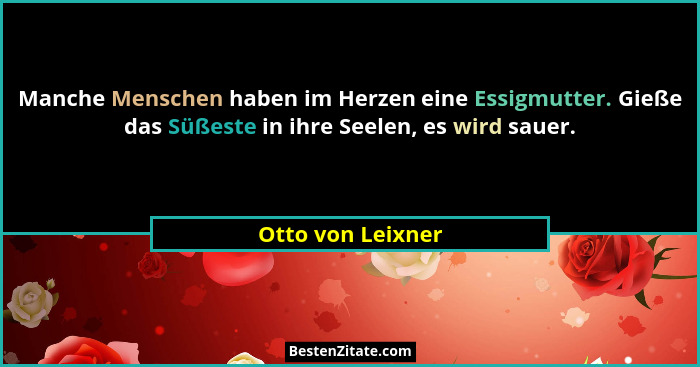 Manche Menschen haben im Herzen eine Essigmutter. Gieße das Süßeste in ihre Seelen, es wird sauer.... - Otto von Leixner