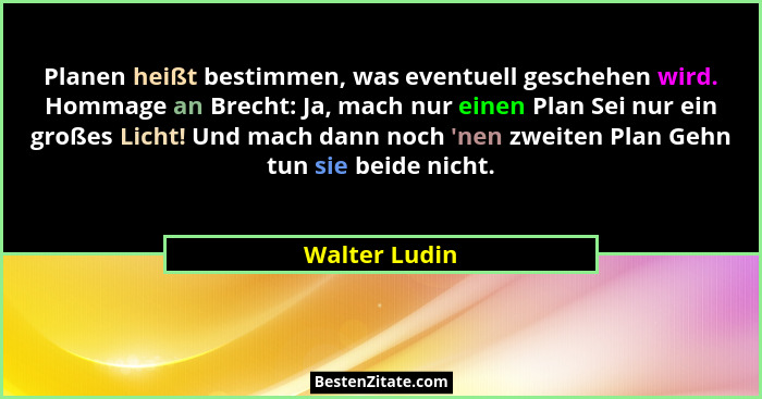 Planen heißt bestimmen, was eventuell geschehen wird. Hommage an Brecht: Ja, mach nur einen Plan Sei nur ein großes Licht! Und mach dan... - Walter Ludin