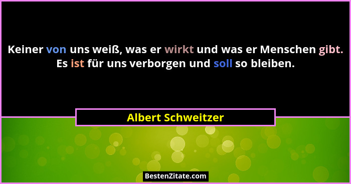 Keiner von uns weiß, was er wirkt und was er Menschen gibt. Es ist für uns verborgen und soll so bleiben.... - Albert Schweitzer