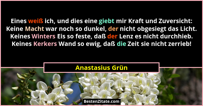 Eines weiß ich, und dies eine giebt mir Kraft und Zuversicht: Keine Macht war noch so dunkel, der nicht obgesiegt das Licht. Keines... - Anastasius Grün