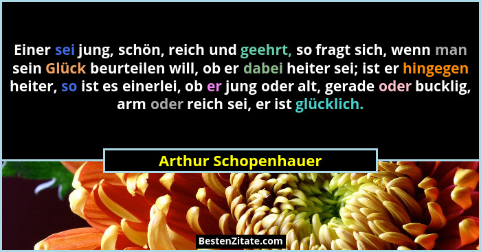 Einer sei jung, schön, reich und geehrt, so fragt sich, wenn man sein Glück beurteilen will, ob er dabei heiter sei; ist er hing... - Arthur Schopenhauer