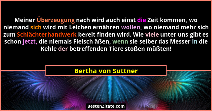 Meiner Überzeugung nach wird auch einst die Zeit kommen, wo niemand sich wird mit Leichen ernähren wollen, wo niemand mehr sich z... - Bertha von Suttner