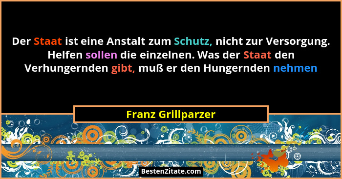 Der Staat ist eine Anstalt zum Schutz, nicht zur Versorgung. Helfen sollen die einzelnen. Was der Staat den Verhungernden gibt, mu... - Franz Grillparzer