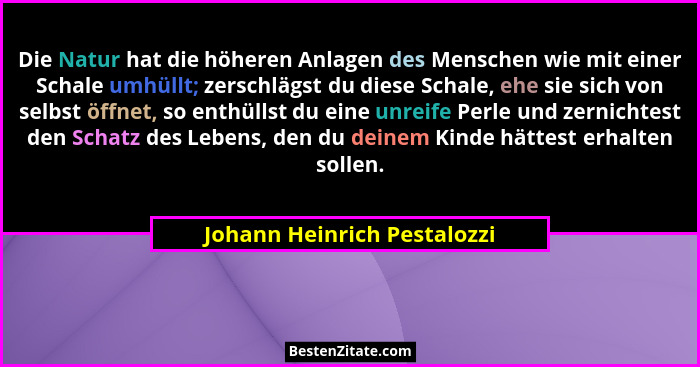Die Natur hat die höheren Anlagen des Menschen wie mit einer Schale umhüllt; zerschlägst du diese Schale, ehe sie sich vo... - Johann Heinrich Pestalozzi