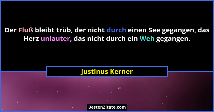 Der Fluß bleibt trüb, der nicht durch einen See gegangen, das Herz unlauter, das nicht durch ein Weh gegangen.... - Justinus Kerner