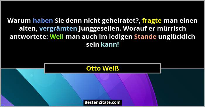 Warum haben Sie denn nicht geheiratet?, fragte man einen alten, vergrämten Junggesellen. Worauf er mürrisch antwortete: Weil man auch im l... - Otto Weiß