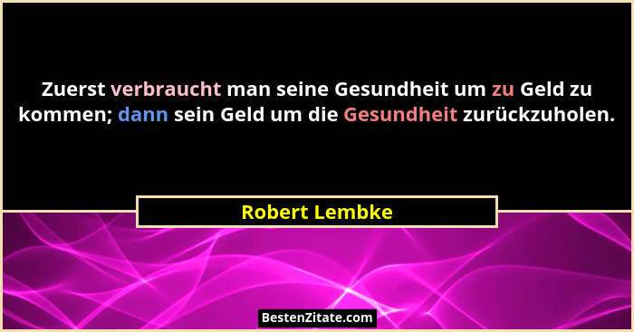 Zuerst verbraucht man seine Gesundheit um zu Geld zu kommen; dann sein Geld um die Gesundheit zurückzuholen.... - Robert Lembke