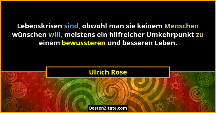Lebenskrisen sind, obwohl man sie keinem Menschen wünschen will, meistens ein hilfreicher Umkehrpunkt zu einem bewussteren und besseren... - Ulrich Rose